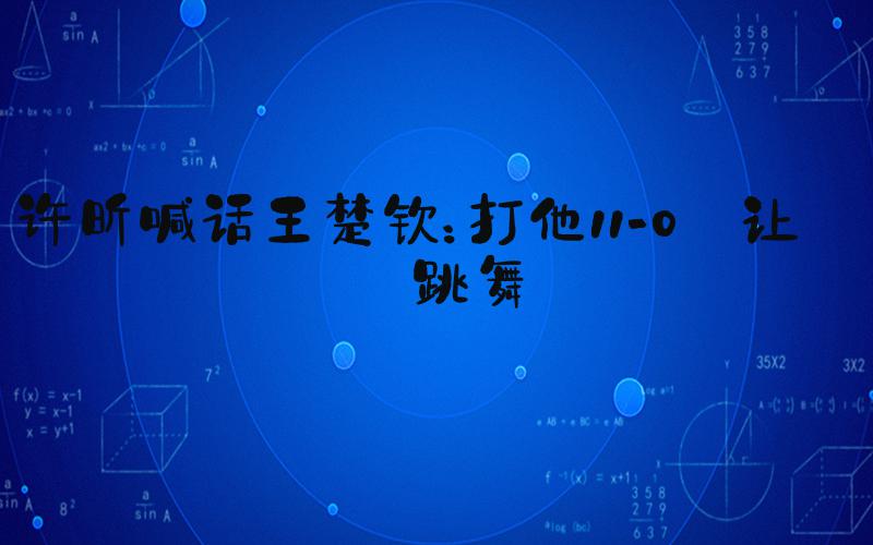 许昕喊话王楚钦：打他11-0 让他跳舞